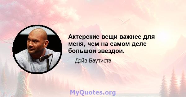 Актерские вещи важнее для меня, чем на самом деле большой звездой.