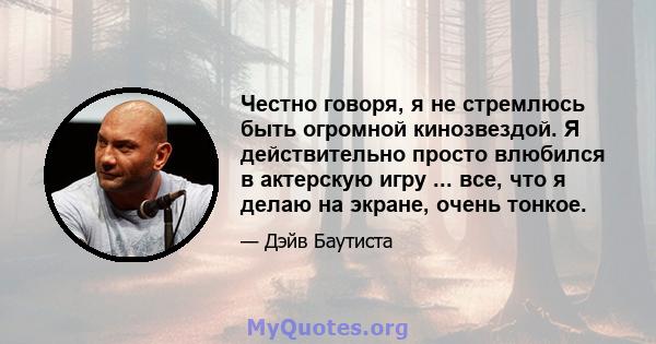 Честно говоря, я не стремлюсь быть огромной кинозвездой. Я действительно просто влюбился в актерскую игру ... все, что я делаю на экране, очень тонкое.