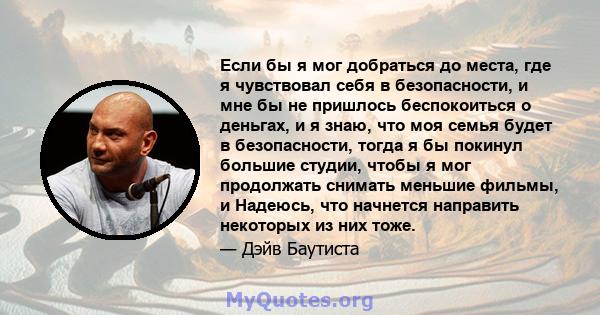 Если бы я мог добраться до места, где я чувствовал себя в безопасности, и мне бы не пришлось беспокоиться о деньгах, и я знаю, что моя семья будет в безопасности, тогда я бы покинул большие студии, чтобы я мог