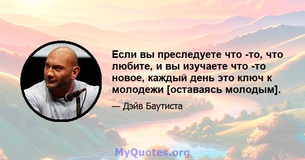 Если вы преследуете что -то, что любите, и вы изучаете что -то новое, каждый день это ключ к молодежи [оставаясь молодым].