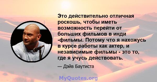 Это действительно отличная роскошь, чтобы иметь возможность перейти от больших фильмов в инди -фильмы. Потому что я нахожусь в курсе работы как актер, и независимые фильмы - это то, где я учусь действовать.