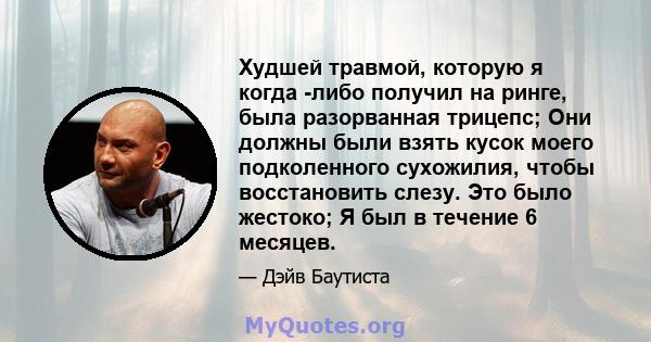 Худшей травмой, которую я когда -либо получил на ринге, была разорванная трицепс; Они должны были взять кусок моего подколенного сухожилия, чтобы восстановить слезу. Это было жестоко; Я был в течение 6 месяцев.