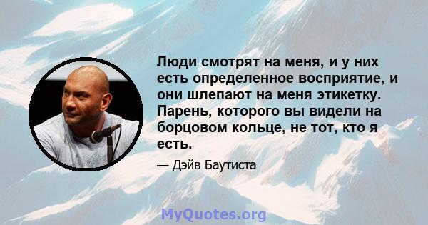 Люди смотрят на меня, и у них есть определенное восприятие, и они шлепают на меня этикетку. Парень, которого вы видели на борцовом кольце, не тот, кто я есть.