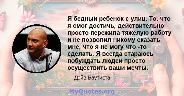 Я бедный ребенок с улиц. То, что я смог достичь, действительно просто пережила тяжелую работу и не позволил никому сказать мне, что я не могу что -то сделать. Я всегда стараюсь побуждать людей просто осуществить ваши