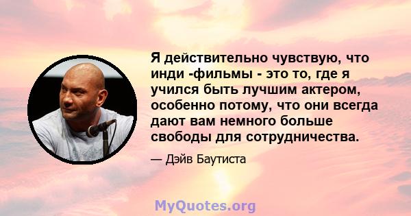 Я действительно чувствую, что инди -фильмы - это то, где я учился быть лучшим актером, особенно потому, что они всегда дают вам немного больше свободы для сотрудничества.