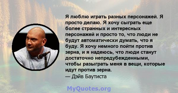 Я люблю играть разных персонажей. Я просто делаю. Я хочу сыграть еще более странных и интересных персонажей и просто то, что люди не будут автоматически думать, что я буду. Я хочу немного пойти против зерна, и я