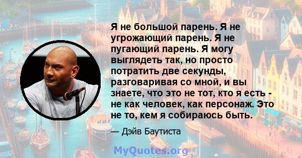 Я не большой парень. Я не угрожающий парень. Я не пугающий парень. Я могу выглядеть так, но просто потратить две секунды, разговаривая со мной, и вы знаете, что это не тот, кто я есть - не как человек, как персонаж. Это 