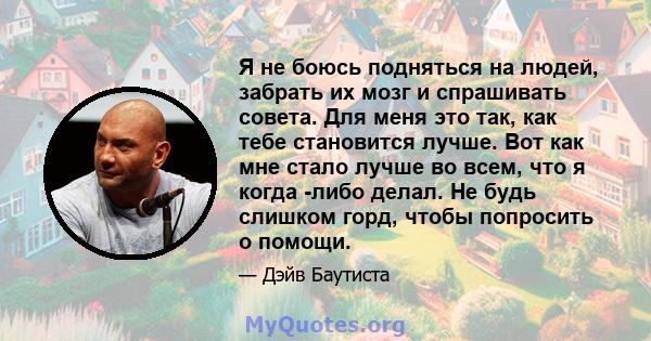 Я не боюсь подняться на людей, забрать их мозг и спрашивать совета. Для меня это так, как тебе становится лучше. Вот как мне стало лучше во всем, что я когда -либо делал. Не будь слишком горд, чтобы попросить о помощи.