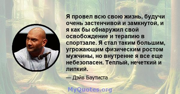 Я провел всю свою жизнь, будучи очень застенчивой и замкнутой, и я как бы обнаружил свой освобождение и терапию в спортзале. Я стал таким большим, угрожающим физическим ростом мужчины, но внутренне я все еще