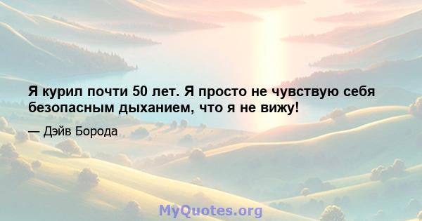 Я курил почти 50 лет. Я просто не чувствую себя безопасным дыханием, что я не вижу!