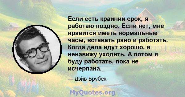 Если есть крайний срок, я работаю поздно. Если нет, мне нравится иметь нормальные часы, вставать рано и работать. Когда дела идут хорошо, я ненавижу уходить. А потом я буду работать, пока не исчерпана.