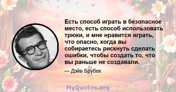 Есть способ играть в безопасное место, есть способ использовать трюки, и мне нравится играть, что опасно, когда вы собираетесь рискнуть сделать ошибки, чтобы создать то, что вы раньше не создавали.