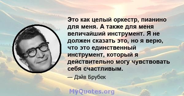 Это как целый оркестр, пианино для меня. А также для меня величайший инструмент. Я не должен сказать это, но я верю, что это единственный инструмент, который я действительно могу чувствовать себя счастливым.