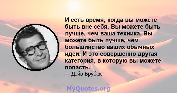 И есть время, когда вы можете быть вне себя. Вы можете быть лучше, чем ваша техника. Вы можете быть лучше, чем большинство ваших обычных идей. И это совершенно другая категория, в которую вы можете попасть.