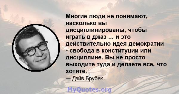 Многие люди не понимают, насколько вы дисциплинированы, чтобы играть в джаз ... и это действительно идея демократии - свобода в конституции или дисциплине. Вы не просто выходите туда и делаете все, что хотите.