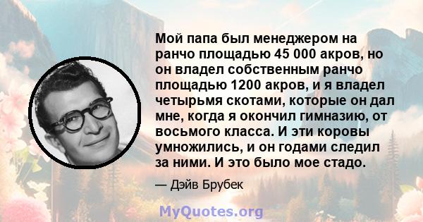 Мой папа был менеджером на ранчо площадью 45 000 акров, но он владел собственным ранчо площадью 1200 акров, и я владел четырьмя скотами, которые он дал мне, когда я окончил гимназию, от восьмого класса. И эти коровы