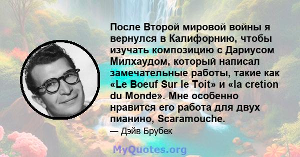 После Второй мировой войны я вернулся в Калифорнию, чтобы изучать композицию с Дариусом Милхаудом, который написал замечательные работы, такие как «Le Boeuf Sur le Toit» и «la cretion du Monde». Мне особенно нравится