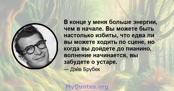 В конце у меня больше энергии, чем в начале. Вы можете быть настолько избиты, что едва ли вы можете ходить по сцене, но когда вы дойдете до пианино, волнение начинается, вы забудете о устаре.