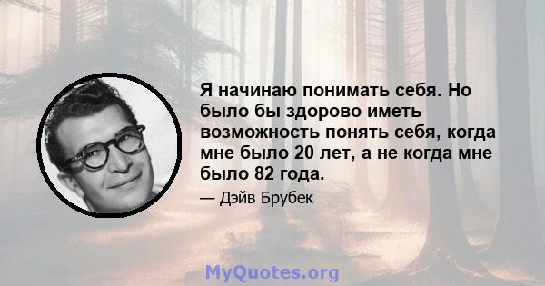 Я начинаю понимать себя. Но было бы здорово иметь возможность понять себя, когда мне было 20 лет, а не когда мне было 82 года.