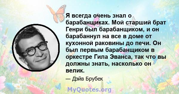 Я всегда очень знал о барабанщиках. Мой старший брат Генри был барабанщиком, и он барабаннул на все в доме от кухонной раковины до печи. Он был первым барабанщиком в оркестре Гила Эванса, так что вы должны знать,