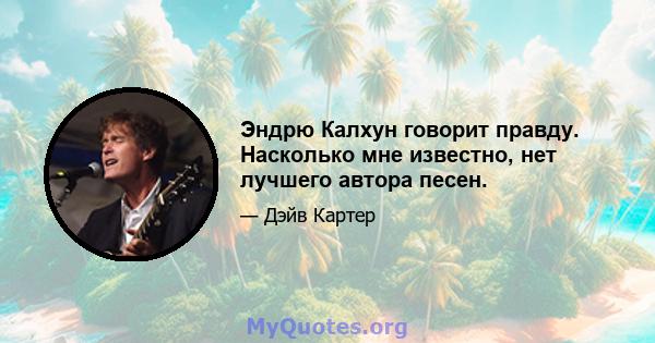 Эндрю Калхун говорит правду. Насколько мне известно, нет лучшего автора песен.