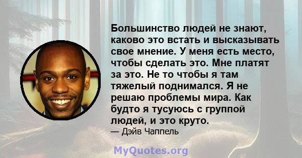 Большинство людей не знают, каково это встать и высказывать свое мнение. У меня есть место, чтобы сделать это. Мне платят за это. Не то чтобы я там тяжелый поднимался. Я не решаю проблемы мира. Как будто я тусуюсь с