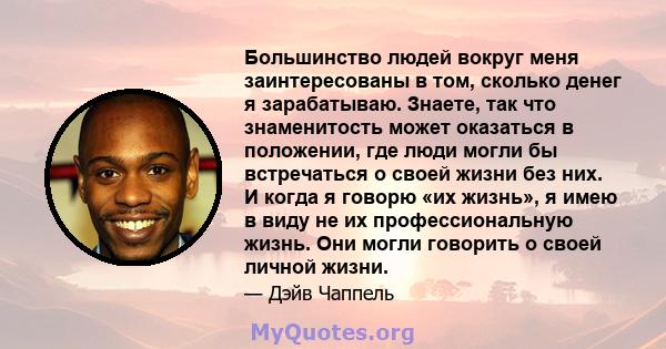 Большинство людей вокруг меня заинтересованы в том, сколько денег я зарабатываю. Знаете, так что знаменитость может оказаться в положении, где люди могли бы встречаться о своей жизни без них. И когда я говорю «их