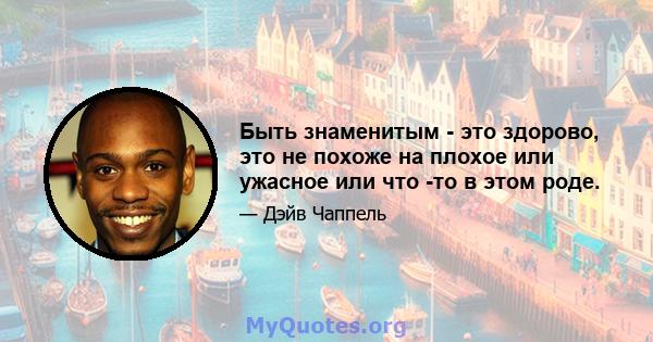 Быть знаменитым - это здорово, это не похоже на плохое или ужасное или что -то в этом роде.