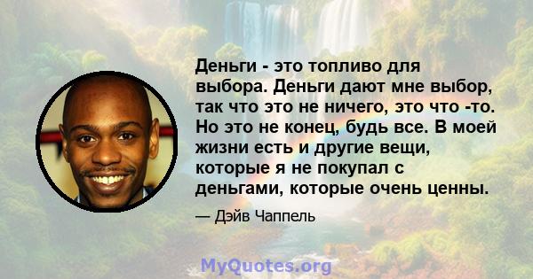 Деньги - это топливо для выбора. Деньги дают мне выбор, так что это не ничего, это что -то. Но это не конец, будь все. В моей жизни есть и другие вещи, которые я не покупал с деньгами, которые очень ценны.