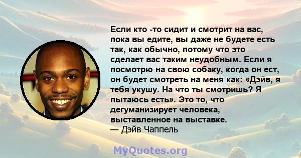 Если кто -то сидит и смотрит на вас, пока вы едите, вы даже не будете есть так, как обычно, потому что это сделает вас таким неудобным. Если я посмотрю на свою собаку, когда он ест, он будет смотреть на меня как: «Дэйв, 