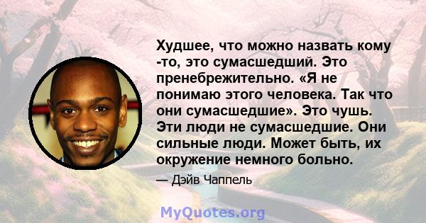 Худшее, что можно назвать кому -то, это сумасшедший. Это пренебрежительно. «Я не понимаю этого человека. Так что они сумасшедшие». Это чушь. Эти люди не сумасшедшие. Они сильные люди. Может быть, их окружение немного