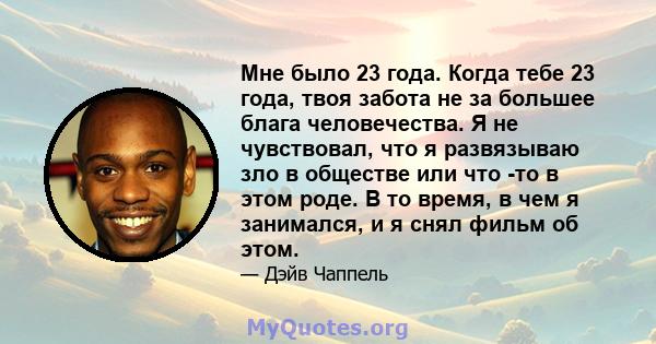 Мне было 23 года. Когда тебе 23 года, твоя забота не за большее блага человечества. Я не чувствовал, что я развязываю зло в обществе или что -то в этом роде. В то время, в чем я занимался, и я снял фильм об этом.