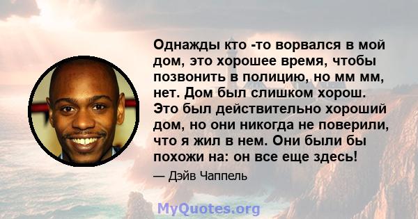 Однажды кто -то ворвался в мой дом, это хорошее время, чтобы позвонить в полицию, но мм мм, нет. Дом был слишком хорош. Это был действительно хороший дом, но они никогда не поверили, что я жил в нем. Они были бы похожи