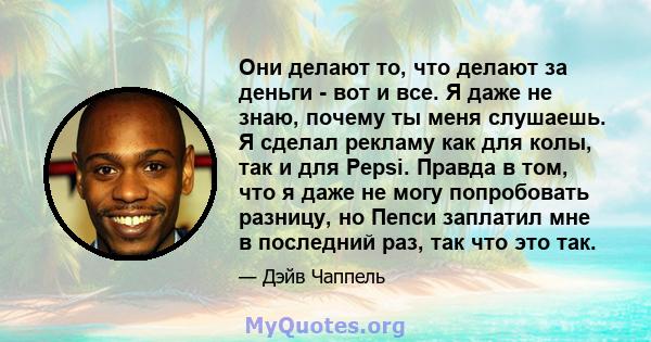 Они делают то, что делают за деньги - вот и все. Я даже не знаю, почему ты меня слушаешь. Я сделал рекламу как для колы, так и для Pepsi. Правда в том, что я даже не могу попробовать разницу, но Пепси заплатил мне в