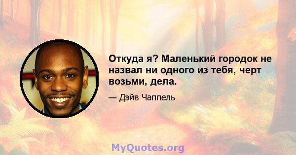 Откуда я? Маленький городок не назвал ни одного из тебя, черт возьми, дела.