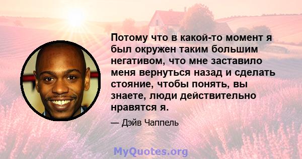 Потому что в какой-то момент я был окружен таким большим негативом, что мне заставило меня вернуться назад и сделать стояние, чтобы понять, вы знаете, люди действительно нравятся я.