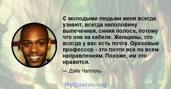 С молодыми людьми меня всегда узнают, всегда наполовину выпеченная, синяя полоса, потому что она на кабеле. Женщины, это всегда у вас есть почта. Ореховый профессор - это почти все по всем направлениям. Похоже, им это