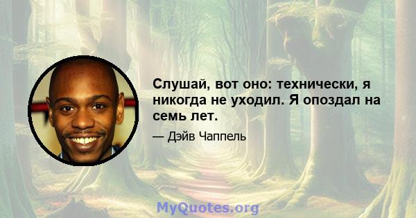 Слушай, вот оно: технически, я никогда не уходил. Я опоздал на семь лет.