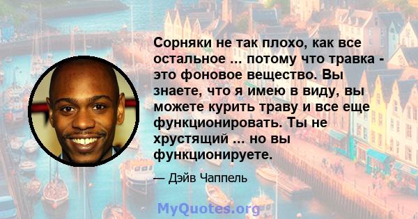 Сорняки не так плохо, как все остальное ... потому что травка - это фоновое вещество. Вы знаете, что я имею в виду, вы можете курить траву и все еще функционировать. Ты не хрустящий ... но вы функционируете.