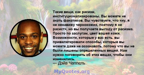 Такие вещи, как расизм, институционализированы. Вы можете не знать фанатиков. Вы чувствуете, что «ну, я не ненавижу чернокожих, поэтому я не расист», но вы получаете выгоду от расизма. Просто по заслугам, цвет вашей