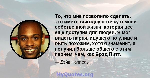 То, что мне позволило сделать, это иметь выгодную точку о моей собственной жизни, которая все еще доступна для людей. Я мог видеть парня, идущего по улице и быть похожим, хотя я знаменит, я получил больше общего с этим