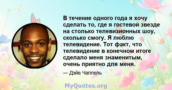 В течение одного года я хочу сделать то, где я гостевой звезде на столько телевизионных шоу, сколько смогу. Я люблю телевидение. Тот факт, что телевидение в конечном итоге сделало меня знаменитым, очень приятно для меня.