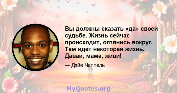 Вы должны сказать «да» своей судьбе. Жизнь сейчас происходит, оглянись вокруг. Там идет некоторая жизнь. Давай, мама, живи!