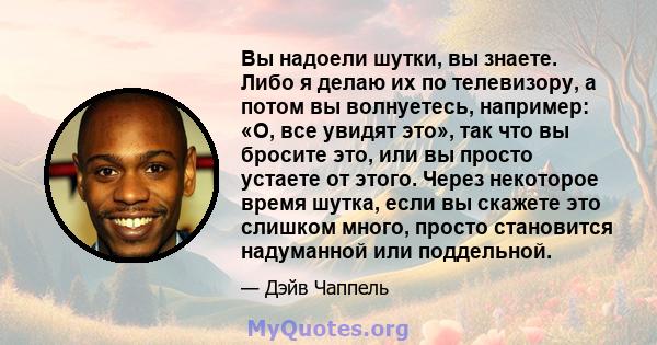 Вы надоели шутки, вы знаете. Либо я делаю их по телевизору, а потом вы волнуетесь, например: «О, все увидят это», так что вы бросите это, или вы просто устаете от этого. Через некоторое время шутка, если вы скажете это