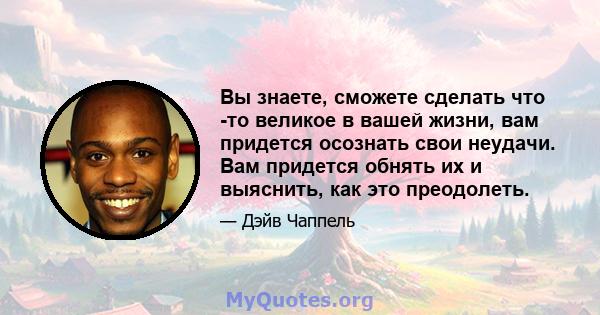 Вы знаете, сможете сделать что -то великое в вашей жизни, вам придется осознать свои неудачи. Вам придется обнять их и выяснить, как это преодолеть.