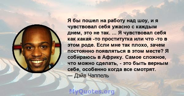 Я бы пошел на работу над шоу, и я чувствовал себя ужасно с каждым днем, это не так. ... Я чувствовал себя как какая -то проститутка или что -то в этом роде. Если мне так плохо, зачем постоянно появляться в этом месте? Я 