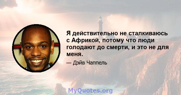 Я действительно не сталкиваюсь с Африкой, потому что люди голодают до смерти, и это не для меня.