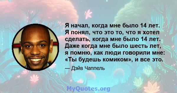 Я начал, когда мне было 14 лет. Я понял, что это то, что я хотел сделать, когда мне было 14 лет. Даже когда мне было шесть лет, я помню, как люди говорили мне: «Ты будешь комиком», и все это.