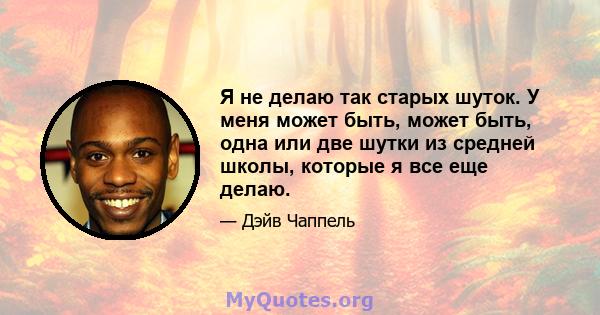 Я не делаю так старых шуток. У меня может быть, может быть, одна или две шутки из средней школы, которые я все еще делаю.