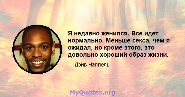 Я недавно женился. Все идет нормально. Меньше секса, чем я ожидал, но кроме этого, это довольно хороший образ жизни.